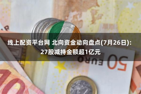 线上配资平台网 北向资金动向盘点(7月26日): 27股减持金额超1亿元