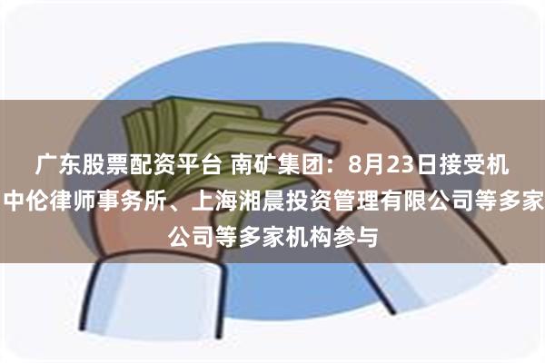 广东股票配资平台 南矿集团：8月23日接受机构调研，中伦律师事务所、上海湘晨投资管理有限公司等多家机构参与