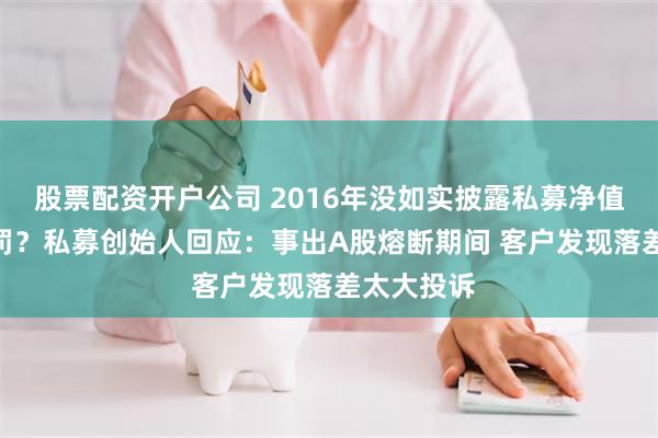 股票配资开户公司 2016年没如实披露私募净值 6年后遭罚？私募创始人回应：事出A股熔断期间 客户发现落差太大投诉