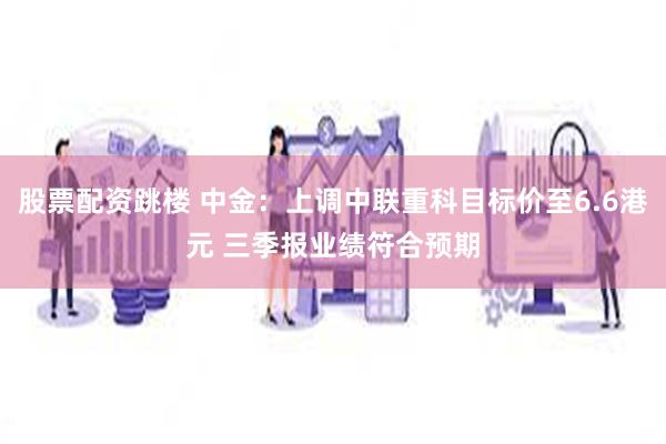 股票配资跳楼 中金：上调中联重科目标价至6.6港元 三季报业绩符合预期