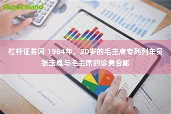 杠杆证券网 1964年，20岁的毛主席专列列车员张玉凤与毛主席的珍贵合影