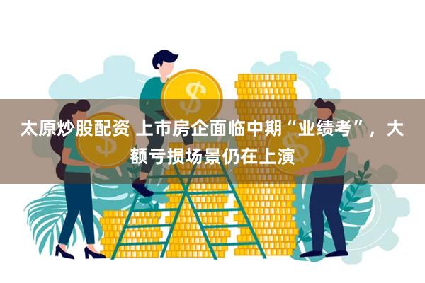 太原炒股配资 上市房企面临中期“业绩考”，大额亏损场景仍在上演