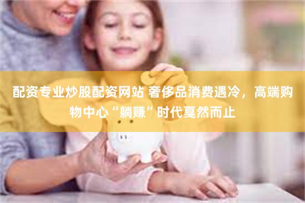 配资专业炒股配资网站 奢侈品消费遇冷，高端购物中心“躺赚”时代戛然而止