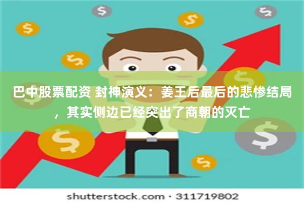 巴中股票配资 封神演义：姜王后最后的悲惨结局，其实侧边已经突出了商朝的灭亡