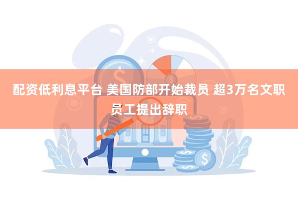 配资低利息平台 美国防部开始裁员 超3万名文职员工提出辞职