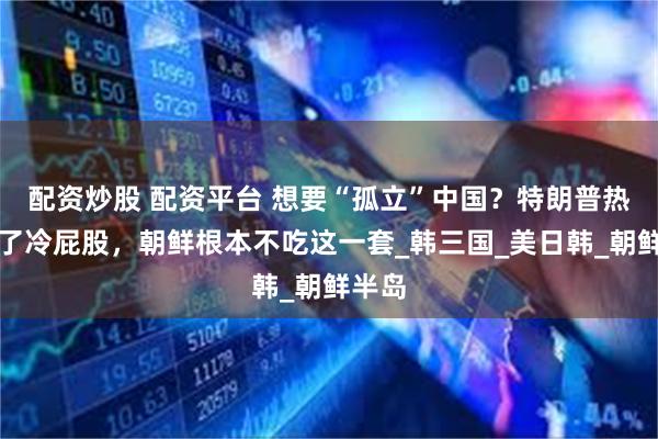 配资炒股 配资平台 想要“孤立”中国？特朗普热脸贴了冷屁股，朝鲜根本不吃这一套_韩三国_美日韩_朝鲜半岛