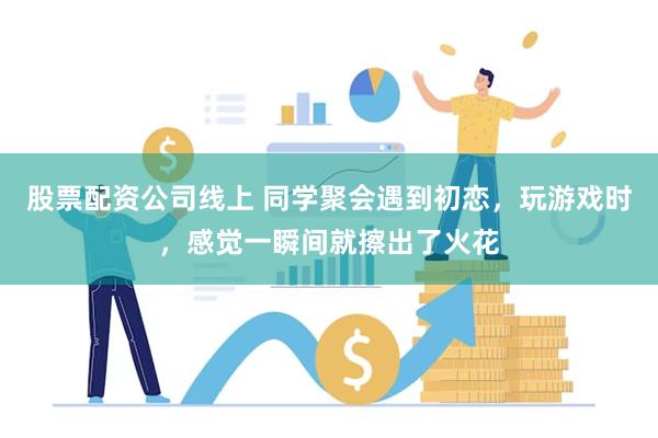 股票配资公司线上 同学聚会遇到初恋，玩游戏时，感觉一瞬间就擦出了火花