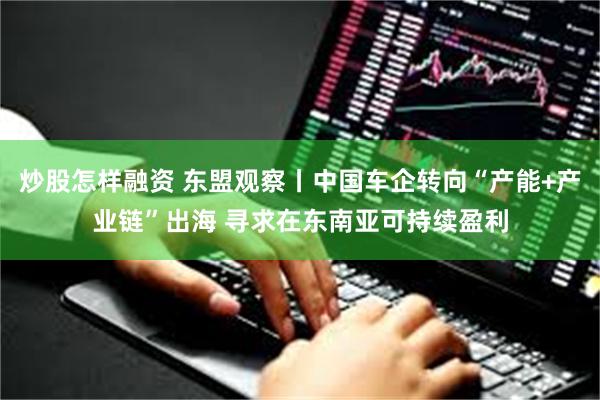 炒股怎样融资 东盟观察丨中国车企转向“产能+产业链”出海 寻求在东南亚可持续盈利