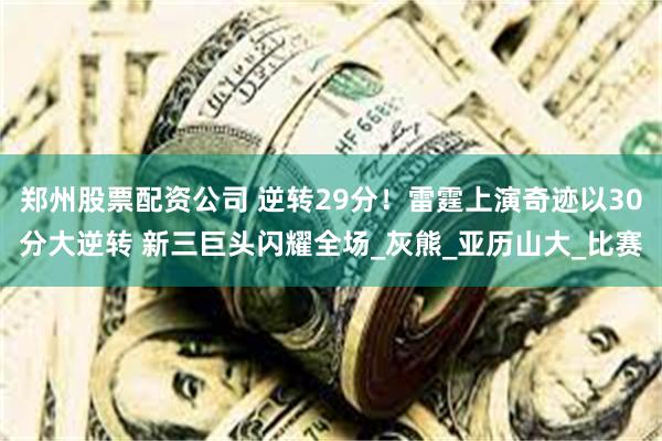 郑州股票配资公司 逆转29分！雷霆上演奇迹以30分大逆转 新三巨头闪耀全场_灰熊_亚历山大_比赛