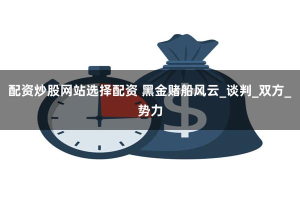配资炒股网站选择配资 黑金赌船风云_谈判_双方_势力