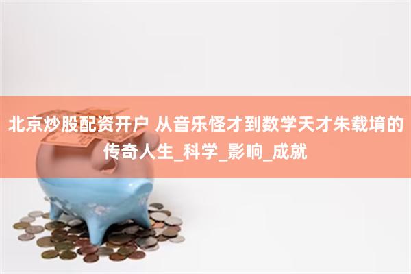 北京炒股配资开户 从音乐怪才到数学天才朱载堉的传奇人生_科学_影响_成就