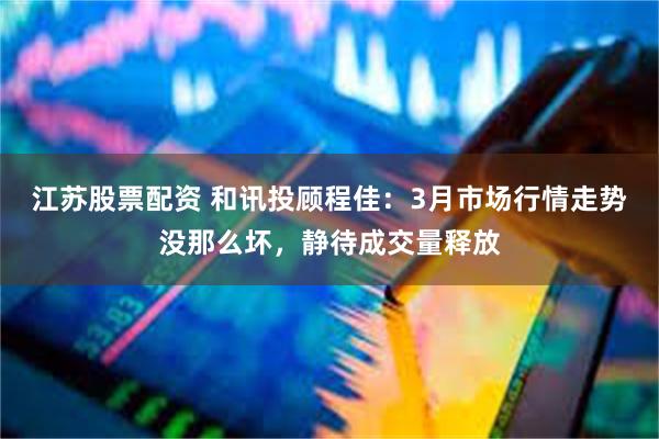 江苏股票配资 和讯投顾程佳：3月市场行情走势没那么坏，静待成交量释放