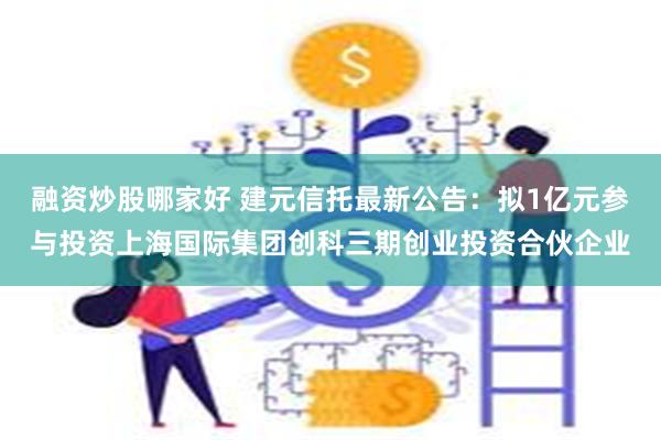融资炒股哪家好 建元信托最新公告：拟1亿元参与投资上海国际集团创科三期创业投资合伙企业