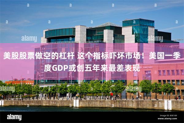 美股股票做空的杠杆 这个指标吓坏市场！美国一季度GDP或创五年来最差表现