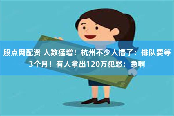 股点网配资 人数猛增！杭州不少人懵了：排队要等3个月！有人拿出120万犯愁：急啊