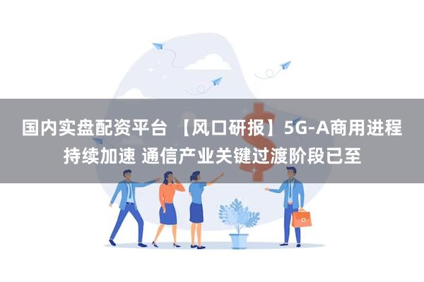国内实盘配资平台 【风口研报】5G-A商用进程持续加速 通信产业关键过渡阶段已至