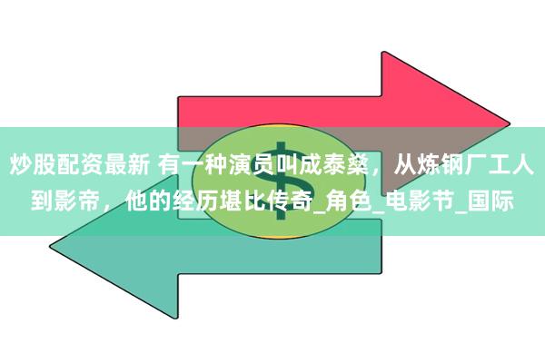 炒股配资最新 有一种演员叫成泰燊，从炼钢厂工人到影帝，他的经历堪比传奇_角色_电影节_国际