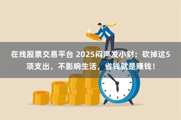 在线股票交易平台 2025闷声发小财：砍掉这5项支出，不影响生活，省钱就是赚钱！