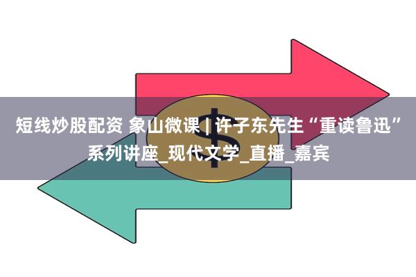 短线炒股配资 象山微课 | 许子东先生“重读鲁迅”系列讲座_现代文学_直播_嘉宾