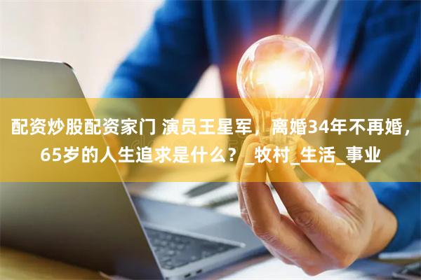 配资炒股配资家门 演员王星军，离婚34年不再婚，65岁的人生追求是什么？_牧村_生活_事业