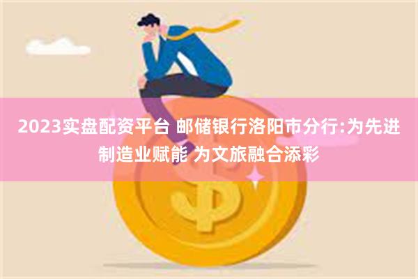 2023实盘配资平台 邮储银行洛阳市分行:为先进制造业赋能 为文旅融合添彩
