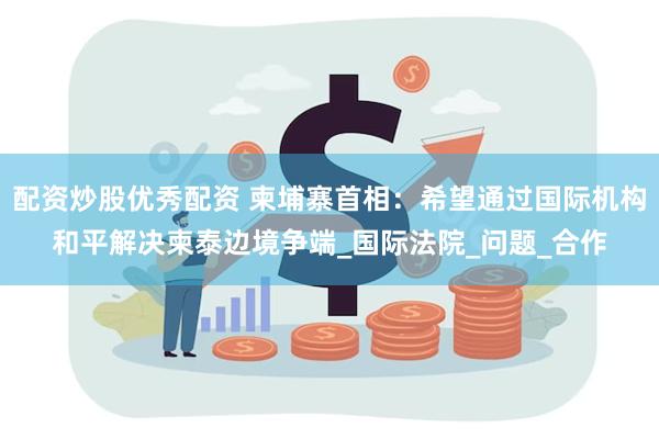 配资炒股优秀配资 柬埔寨首相：希望通过国际机构和平解决柬泰边境争端_国际法院_问题_合作