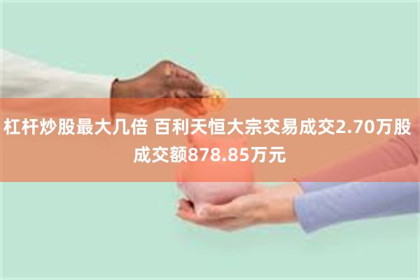 杠杆炒股最大几倍 百利天恒大宗交易成交2.70万股 成交额878.85万元