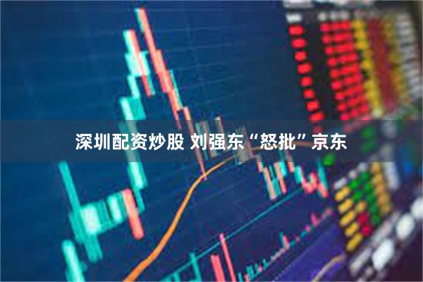 深圳配资炒股 刘强东“怒批”京东