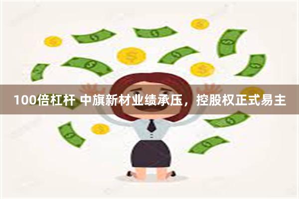 100倍杠杆 中旗新材业绩承压，控股权正式易主