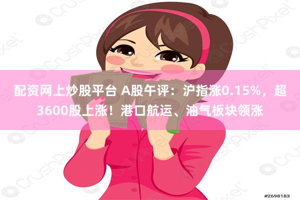 配资网上炒股平台 A股午评：沪指涨0.15%，超3600股上涨！港口航运、油气板块领涨