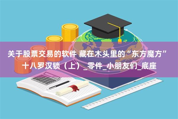 关于股票交易的软件 藏在木头里的“东方魔方” 十八罗汉锁（上）_零件_小朋友们_底座