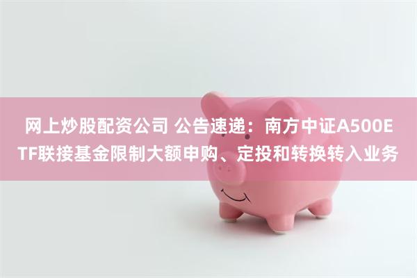 网上炒股配资公司 公告速递：南方中证A500ETF联接基金限制大额申购、定投和转换转入业务