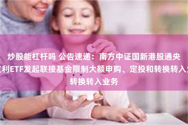 炒股能杠杆吗 公告速递：南方中证国新港股通央企红利ETF发起联接基金限制大额申购、定投和转换转入业务