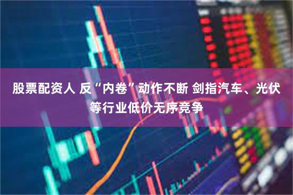 股票配资人 反“内卷”动作不断 剑指汽车、光伏等行业低价无序竞争