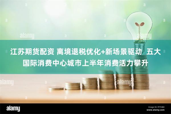 江苏期货配资 离境退税优化+新场景驱动  五大国际消费中心城市上半年消费活力攀升