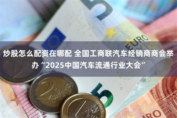 炒股怎么配资在哪配 全国工商联汽车经销商商会举办“2025中国汽车流通行业大会”