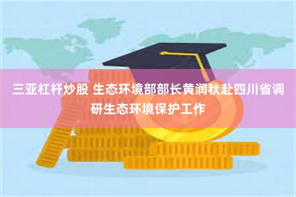 三亚杠杆炒股 生态环境部部长黄润秋赴四川省调研生态环境保护工作