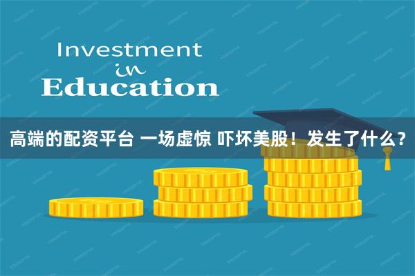 高端的配资平台 一场虚惊 吓坏美股！发生了什么？
