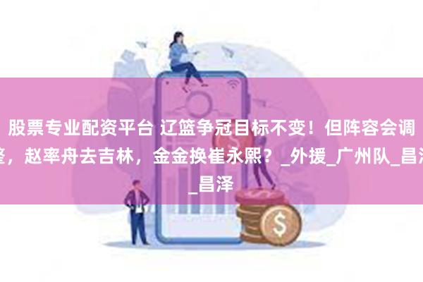 股票专业配资平台 辽篮争冠目标不变！但阵容会调整，赵率舟去吉林，金金换崔永熙？_外援_广州队_昌泽