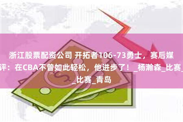 浙江股票配资公司 开拓者106-73勇士，赛后媒体点评：在CBA不曾如此轻松，他进步了！_杨瀚森_比赛_青岛