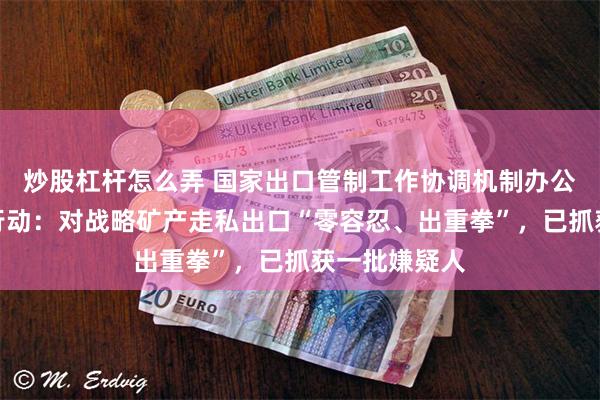 炒股杠杆怎么弄 国家出口管制工作协调机制办公室部署专项行动：对战略矿产走私出口“零容忍、出重拳”，已抓获一批嫌疑人