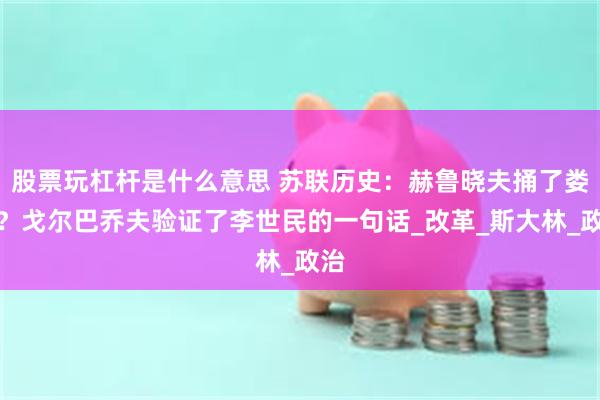 股票玩杠杆是什么意思 苏联历史：赫鲁晓夫捅了娄子？戈尔巴乔夫验证了李世民的一句话_改革_斯大林_政治