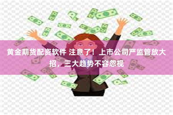 黄金期货配资软件 注意了！上市公司严监管放大招，三大趋势不容忽视