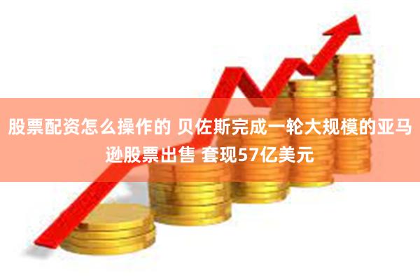 股票配资怎么操作的 贝佐斯完成一轮大规模的亚马逊股票出售 套现57亿美元