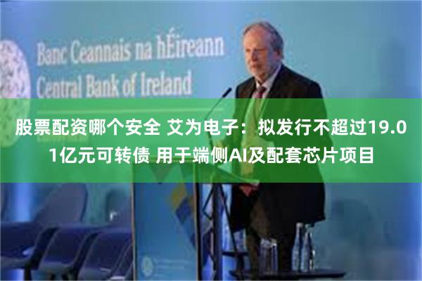 股票配资哪个安全 艾为电子：拟发行不超过19.01亿元可转债 用于端侧AI及配套芯片项目