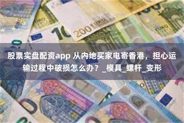 股票实盘配资app 从内地买家电寄香港，担心运输过程中破损怎么办？_模具_螺杆_变形