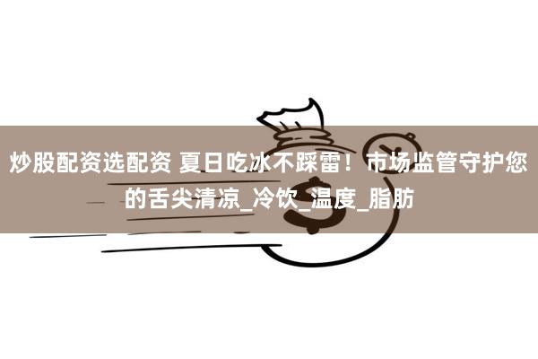 炒股配资选配资 夏日吃冰不踩雷！市场监管守护您的舌尖清凉_冷饮_温度_脂肪
