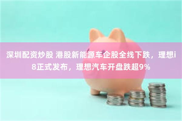 深圳配资炒股 港股新能源车企股全线下跌，理想i8正式发布，理想汽车开盘跌超9%
