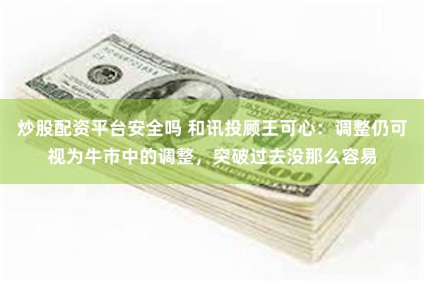 炒股配资平台安全吗 和讯投顾王可心：调整仍可视为牛市中的调整，突破过去没那么容易