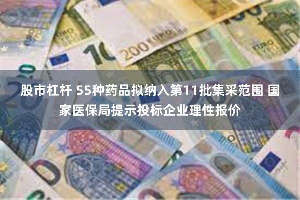股市杠杆 55种药品拟纳入第11批集采范围 国家医保局提示投标企业理性报价